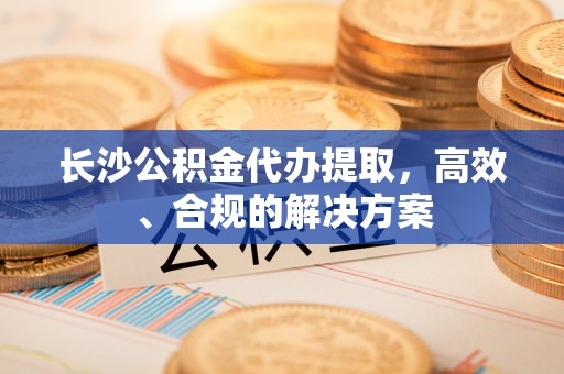秀林长沙公积金代办提取，高效、合规的解决方案