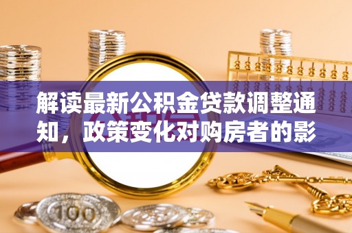 秀林解读最新公积金贷款调整通知，政策变化对购房者的影响