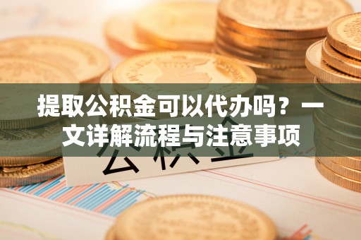 秀林提取公积金可以代办吗？一文详解流程与注意事项