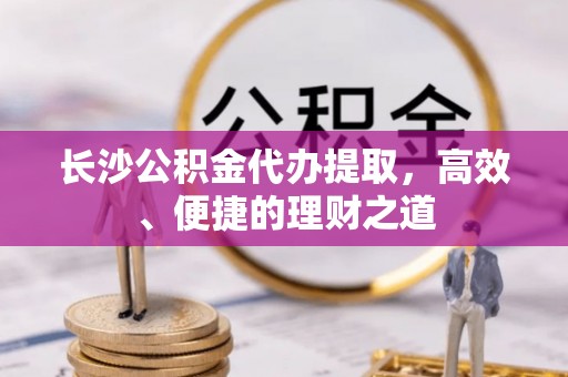 秀林长沙公积金代办提取，高效、便捷的理财之道