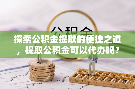秀林探索公积金提取的便捷之道，提取公积金可以代办吗？