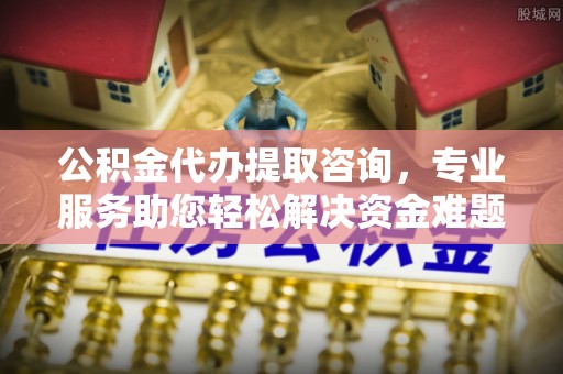 秀林公积金代办提取咨询，专业服务助您轻松解决资金难题