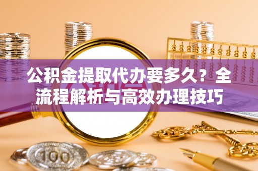 秀林公积金提取代办要多久？全流程解析与高效办理技巧