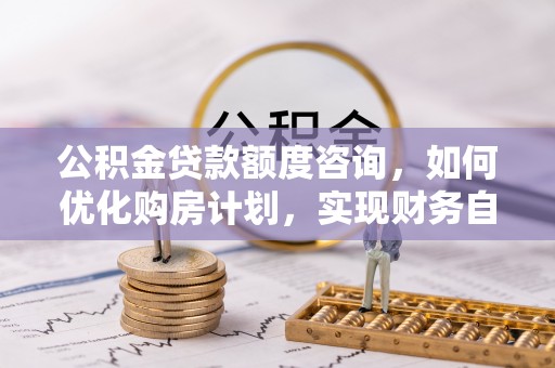 秀林公积金贷款额度咨询，如何优化购房计划，实现财务自由？
