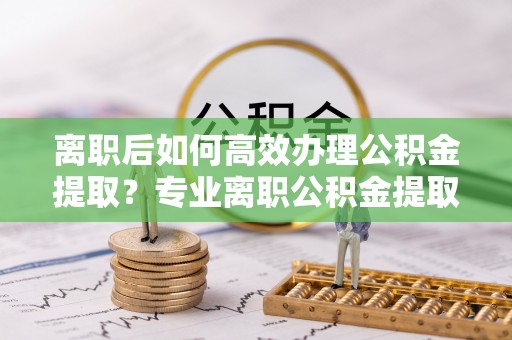 秀林离职后如何高效办理公积金提取？专业离职公积金提取代办服务详解