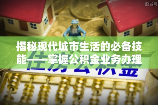 秀林揭秘现代城市生活的必备技能——掌握公积金业务办理流程