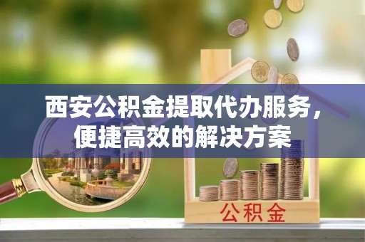 秀林西安公积金提取代办服务，便捷高效的解决方案