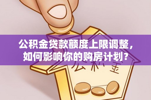 秀林公积金贷款额度上限调整，如何影响你的购房计划？