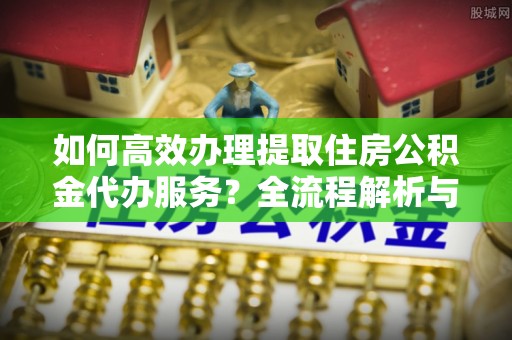 秀林如何高效办理提取住房公积金代办服务？全流程解析与技巧分享