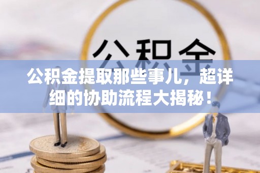 秀林公积金提取那些事儿，超详细的协助流程大揭秘！