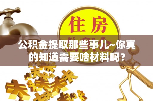 秀林公积金提取那些事儿~你真的知道需要啥材料吗？