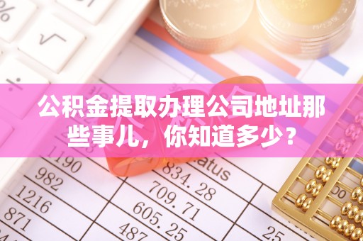秀林公积金提取办理公司地址那些事儿，你知道多少？