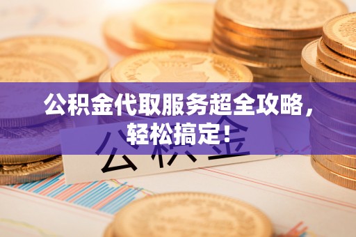 秀林公积金代取服务超全攻略，轻松搞定！
