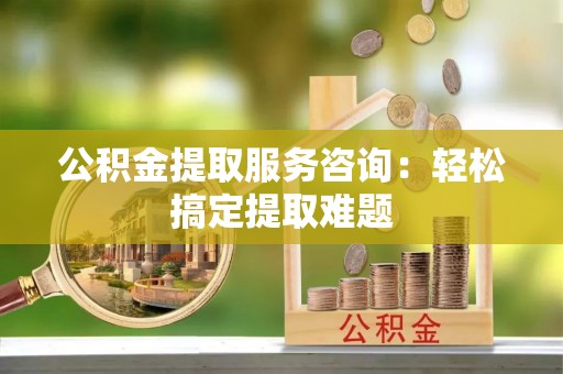 秀林公积金提取服务咨询：轻松搞定提取难题