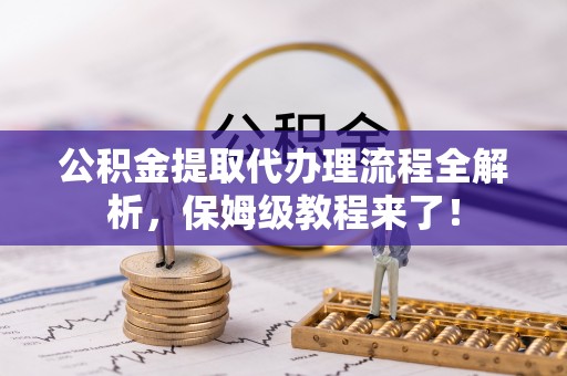 秀林公积金提取代办理流程全解析，保姆级教程来了！