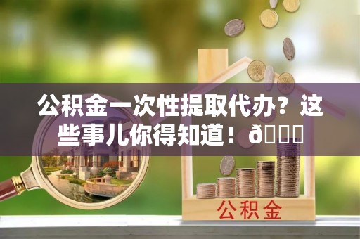秀林公积金一次性提取代办？这些事儿你得知道！😎
