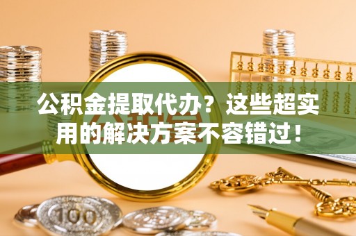 秀林公积金提取代办？这些超实用的解决方案不容错过！