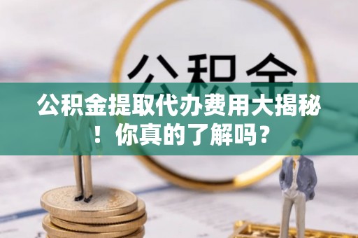 秀林公积金提取代办费用大揭秘！你真的了解吗？
