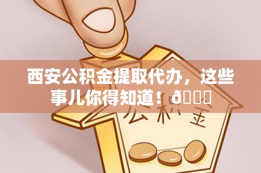 秀林西安公积金提取代办，这些事儿你得知道！😎