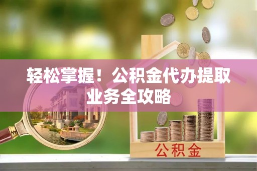 秀林轻松掌握！公积金代办提取业务全攻略