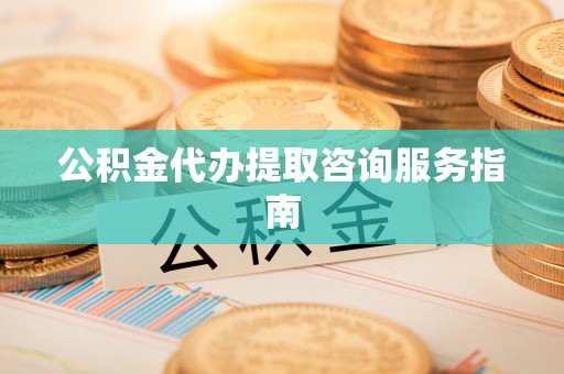秀林公积金代办提取咨询服务指南