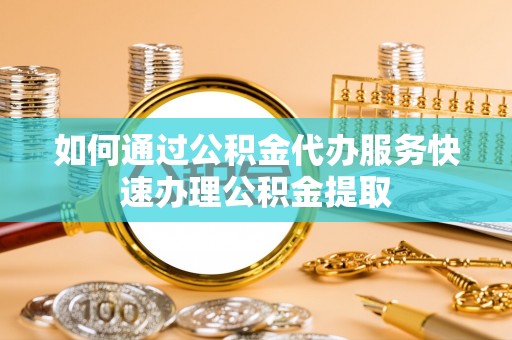 秀林如何通过公积金代办服务快速办理公积金提取