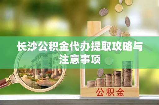 秀林长沙公积金代办提取攻略与注意事项