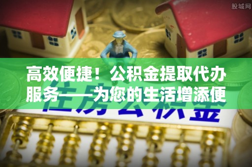 秀林高效便捷！公积金提取代办服务——为您的生活增添便利