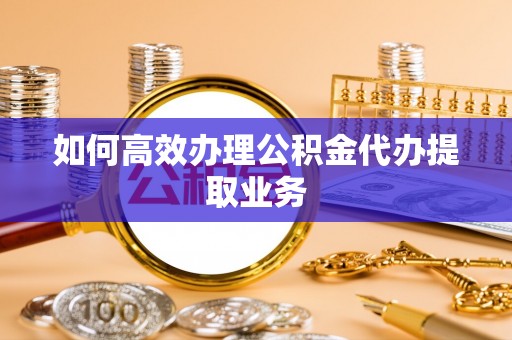 秀林如何高效办理公积金代办提取业务
