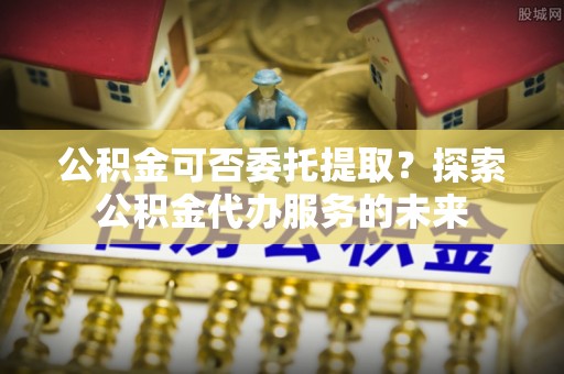 秀林公积金可否委托提取？探索公积金代办服务的未来