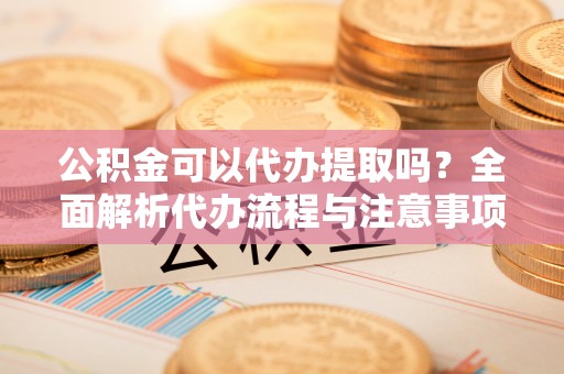 秀林公积金可以代办提取吗？全面解析代办流程与注意事项